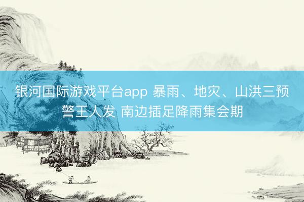 银河国际游戏平台app 暴雨、地灾、山洪三预警王人发 南边插足降雨集会期