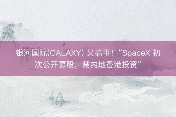 银河国际(GALAXY) 又搞事!“SpaceX 初次公开募股,禁内地香港投资”