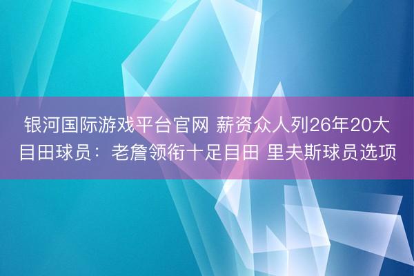 银河国际游戏平台官网 薪资众人列26年20大目田球员:老詹领衔十足目田 里夫斯球员选项