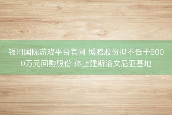 银河国际游戏平台官网 博腾股份拟不低于8000万元回购股份 休止建斯洛文尼亚基地