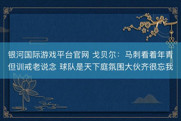 银河国际游戏平台官网 戈贝尔：马刺看着年青但训戒老说念 球队是天下庭氛围大伙齐很忘我