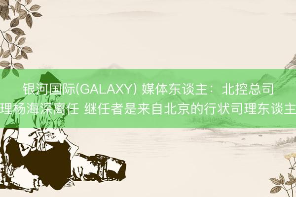 银河国际(GALAXY) 媒体东谈主：北控总司理杨海深离任 继任者是来自北京的行状司理东谈主