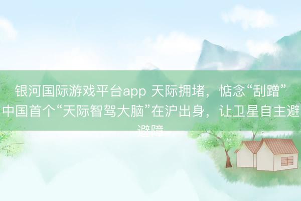 银河国际游戏平台app 天际拥堵，惦念“刮蹭”？中国首个“天际智驾大脑”在沪出身，让卫星自主避障