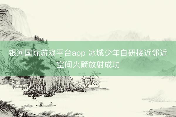 银河国际游戏平台app 冰城少年自研接近邻近空间火箭放射成功
