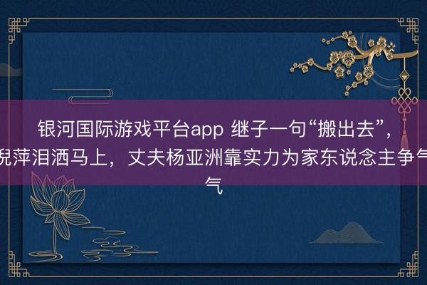 银河国际游戏平台app 继子一句“搬出去”，倪萍泪洒马上，丈夫杨亚洲靠实力为家东说念主争气