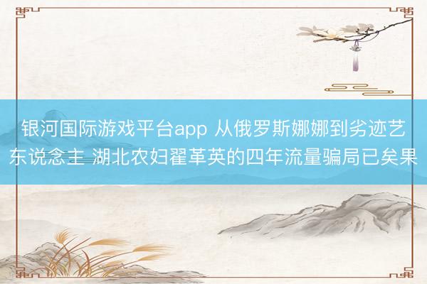 银河国际游戏平台app 从俄罗斯娜娜到劣迹艺东说念主 湖北农妇翟革英的四年流量骗局已矣果