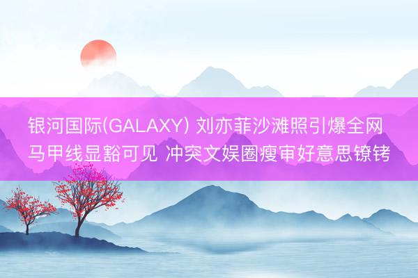 银河国际(GALAXY) 刘亦菲沙滩照引爆全网 马甲线显豁可见 冲突文娱圈瘦审好意思镣铐