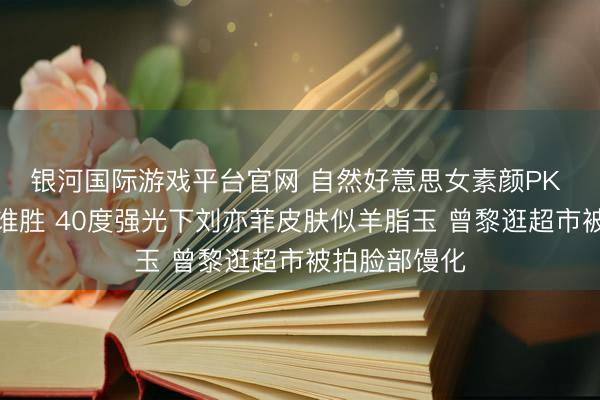 银河国际游戏平台官网 自然好意思女素颜PK 曾黎刘亦菲谁胜 40度强光下刘亦菲皮肤似羊脂玉 曾黎逛超市被拍脸部馒化