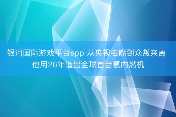 银河国际游戏平台app 从央视名嘴到众叛亲离 他用26年造出全球首台氨内燃机