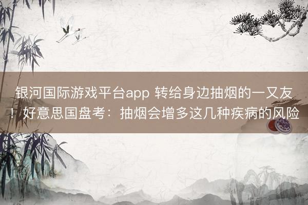 银河国际游戏平台app 转给身边抽烟的一又友！好意思国盘考：抽烟会增多这几种疾病的风险