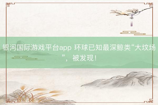 银河国际游戏平台app 环球已知最深鲸类“大坟场”，被发现！