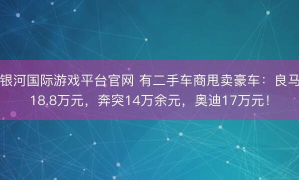 银河国际游戏平台官网 有二手车商甩卖豪车：良马18.8万元，奔突14万余元，奥迪17万元！