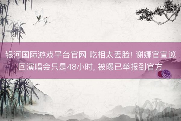 银河国际游戏平台官网 吃相太丢脸! 谢娜官宣巡回演唱会只是48小时， 被曝已举报到官方