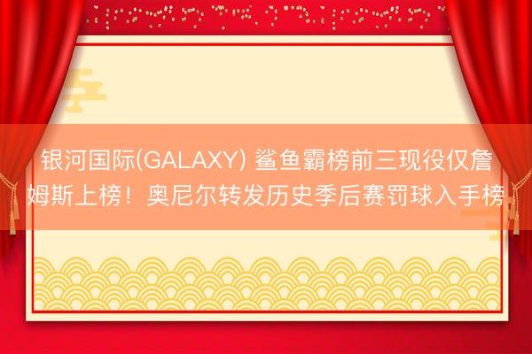 银河国际(GALAXY) 鲨鱼霸榜前三现役仅詹姆斯上榜！奥尼尔转发历史季后赛罚球入手榜