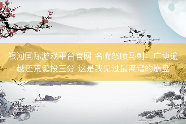 银河国际游戏平台官网 名嘴怒喷马刺：广博逾越还荒诞投三分 这是我见过最离谱的崩盘