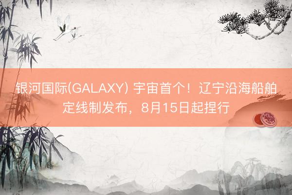 银河国际(GALAXY) 宇宙首个！辽宁沿海船舶定线制发布，