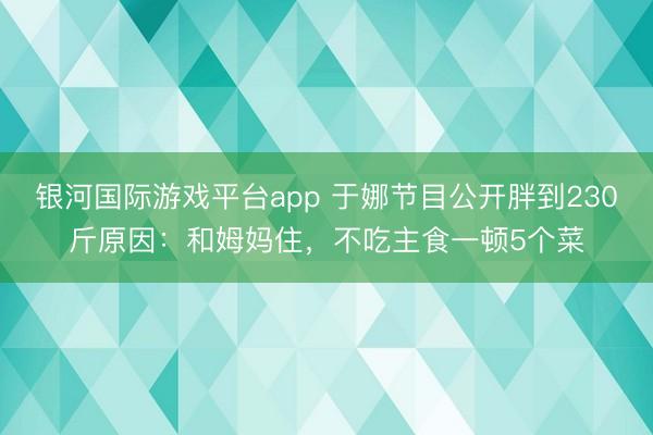 银河国际游戏平台app 于娜节目公开胖到230斤原因：和姆妈住，不吃主食一顿5个菜