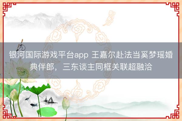 银河国际游戏平台app 王嘉尔赴法当奚梦瑶婚典伴郎，三东谈主同框关联超融洽