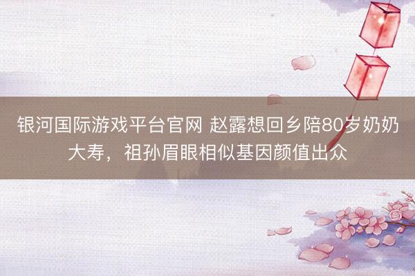 银河国际游戏平台官网 赵露想回乡陪80岁奶奶大寿，祖孙眉眼相似基因颜值出众
