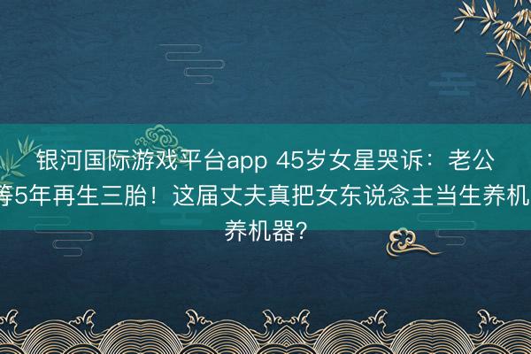 银河国际游戏平台app 45岁女星哭诉：老公要等5年再生三胎！这届丈夫真把女东说念主当生养机器？