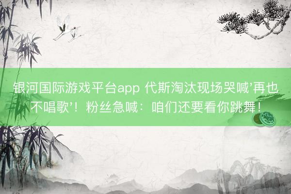 银河国际游戏平台app 代斯淘汰现场哭喊'再也不唱歌'！粉丝急喊：咱们还要看你跳舞！