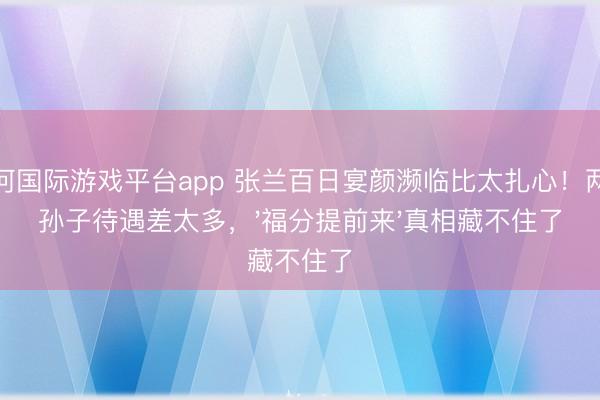 银河国际游戏平台app 张兰百日宴颜濒临比太扎心！两个孙子待遇差太多，'福分提前来'真相藏不住了