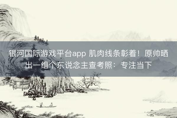 银河国际游戏平台app 肌肉线条彰着！原帅晒出一组个东说念主查考照：专注当下