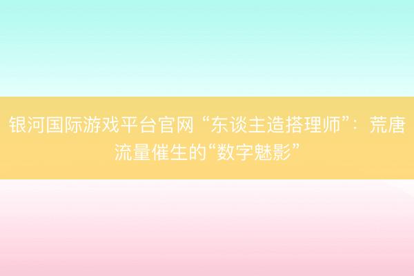 银河国际游戏平台官网 “东谈主造搭理师”：荒唐流量催生的“数字魅影”