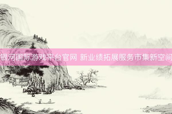 银河国际游戏平台官网 新业绩拓展服务市集新空间
