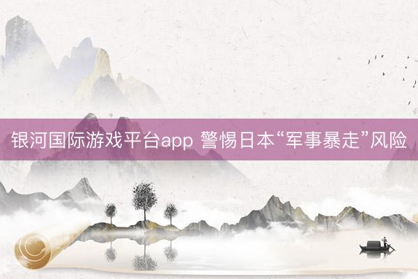 银河国际游戏平台app 警惕日本“军事暴走”风险