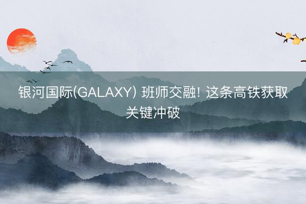 银河国际(GALAXY) 班师交融! 这条高铁获取关键冲破