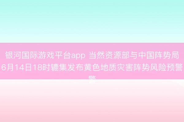 银河国际游戏平台app 当然资源部与中国阵势局6月14日18时辘集发布黄色地质灾害阵势风险预警