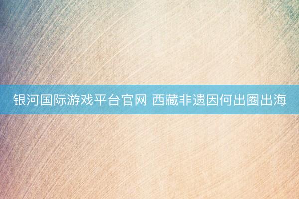 银河国际游戏平台官网 西藏非遗因何出圈出海