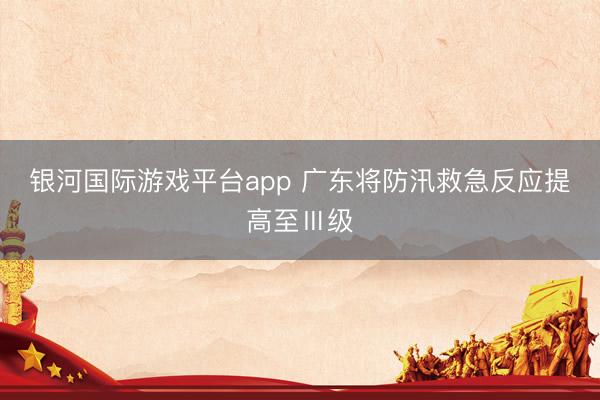 银河国际游戏平台app 广东将防汛救急反应提高至Ⅲ级