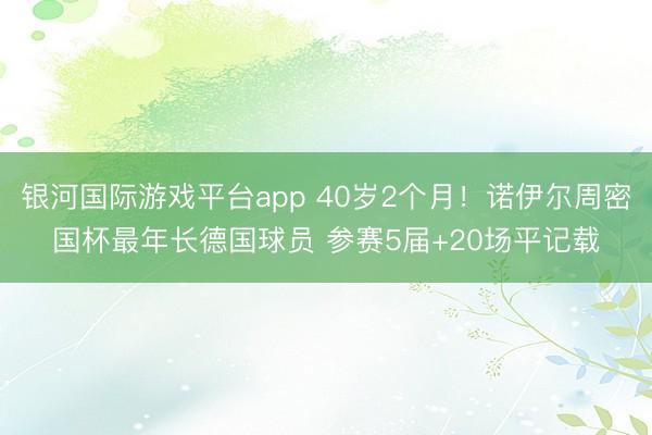 银河国际游戏平台app 40岁2个月！诺伊尔周密国杯最年长德国球员 参赛5届+20场平记载