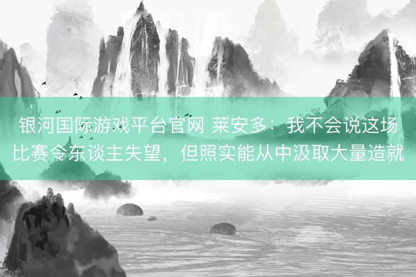银河国际游戏平台官网 莱安多：我不会说这场比赛令东谈主失望，但照实能从中汲取大量造就