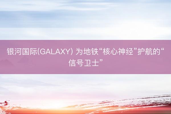 银河国际(GALAXY) 为地铁“核心神经”护航的“信号卫士”