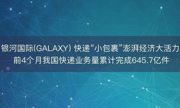 银河国际(GALAXY) 快递“小包裹”澎湃经济大活力 前4个月我国快递业务量累计完成645.7亿件