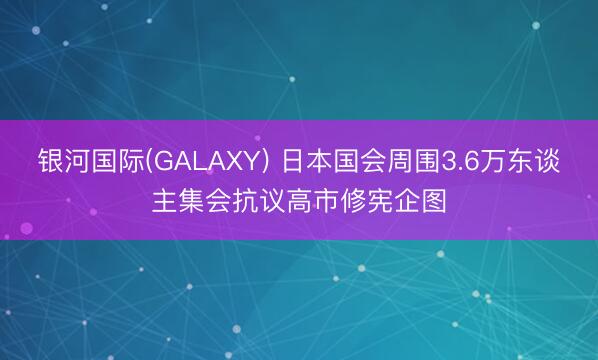 银河国际(GALAXY) 日本国会周围3.6万东谈主集会抗议高市修宪企图