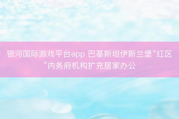 银河国际游戏平台app 巴基斯坦伊斯兰堡“红区”内务府机构扩充居家办公