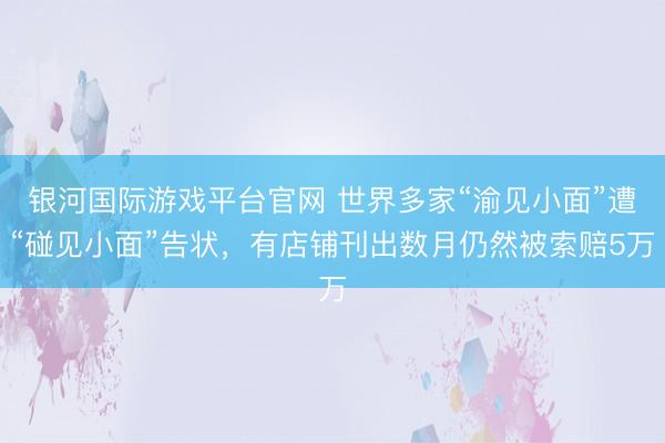 银河国际游戏平台官网 世界多家“渝见小面”遭“碰见小面”告状，有店铺刊出数月仍然被索赔5万