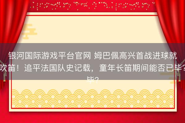 银河国际游戏平台官网 姆巴佩高兴首战进球就吹笛!追平法国队史记载,童年长笛期间能否已毕?