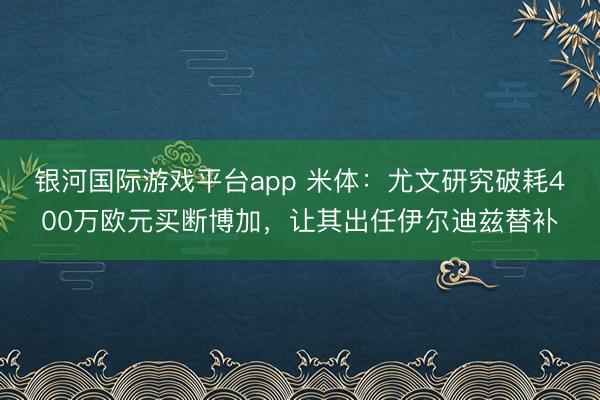 银河国际游戏平台app 米体：尤文研究破耗400万欧元买断博加，让其出任伊尔迪兹替补
