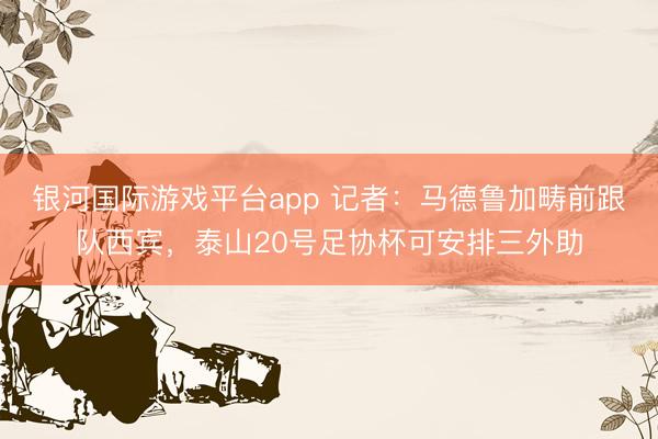 银河国际游戏平台app 记者：马德鲁加畴前跟队西宾，泰山20号足协杯可安排三外助