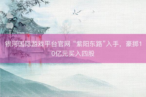 银河国际游戏平台官网 “紫阳东路”入手，豪掷10亿元买入四股