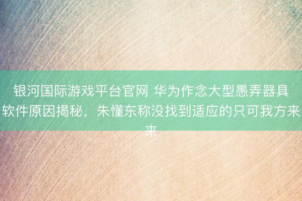 银河国际游戏平台官网 华为作念大型愚弄器具软件原因揭秘，朱懂东称没找到适应的只可我方来