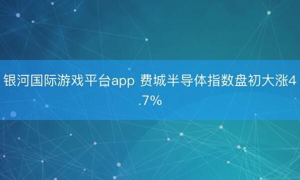 银河国际游戏平台app 费城半导体指数盘初大涨4.7%