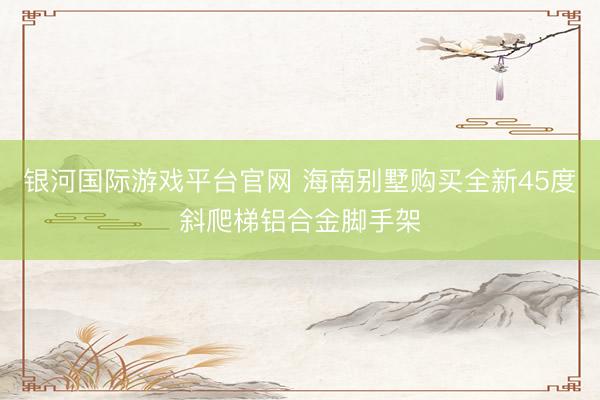 银河国际游戏平台官网 海南别墅购买全新45度斜爬梯铝合金脚手架