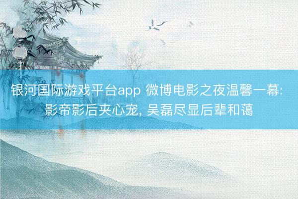 银河国际游戏平台app 微博电影之夜温馨一幕: 影帝影后夹心宠， 吴磊尽显后辈和蔼