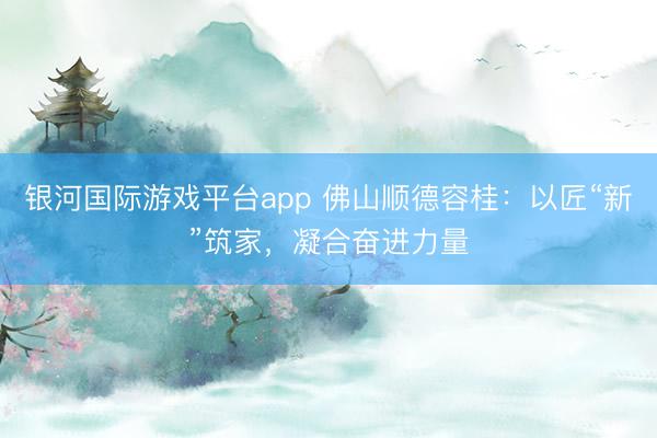 银河国际游戏平台app 佛山顺德容桂：以匠“新”筑家，凝合奋进力量